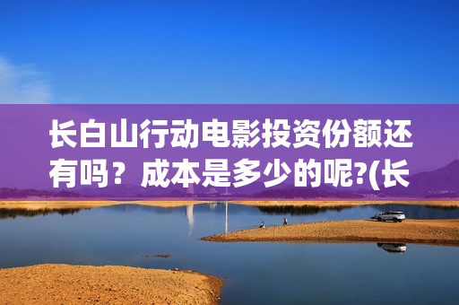 长白山行动电影投资份额还有吗？成本是多少的呢?(长白山行动开机)