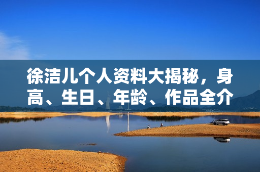 徐洁儿个人资料大揭秘，身高、生日、年龄、作品全介绍，电视剧电影一览表