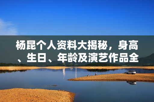 杨昆个人资料大揭秘，身高、生日、年龄及演艺作品全盘点