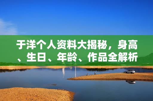 于洋个人资料大揭秘，身高、生日、年龄、作品全解析，电视剧电影一览表