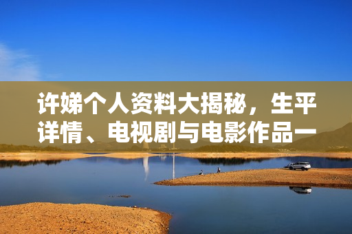 许娣个人资料大揭秘，生平详情、电视剧与电影作品一览及照片展示