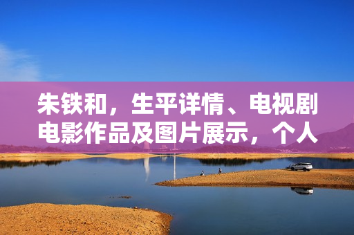 朱铁和，生平详情、电视剧电影作品及图片展示，个人资料大揭秘！