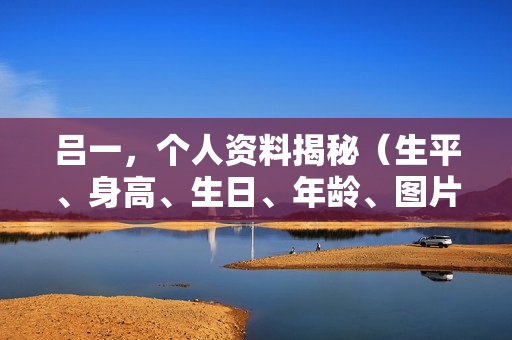 吕一，个人资料揭秘（生平、身高、生日、年龄、图片及影视作品概览）