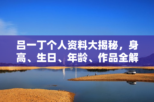 吕一丁个人资料大揭秘，身高、生日、年龄、作品全解析，电视剧电影一览无余