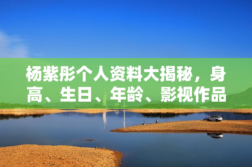 杨紫彤个人资料大揭秘，身高、生日、年龄、影视作品全解析，精美图片展示