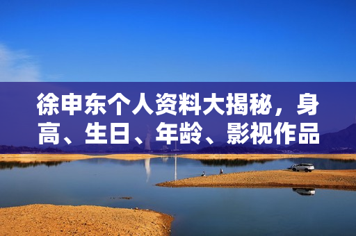 徐申东个人资料大揭秘，身高、生日、年龄、影视作品全解析