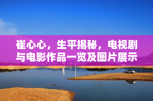 崔心心，生平揭秘，电视剧与电影作品一览及图片展示