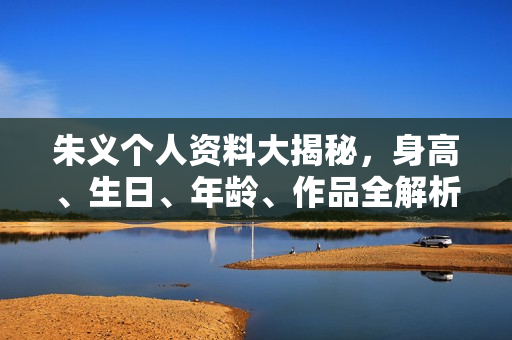 朱义个人资料大揭秘，身高、生日、年龄、作品全解析，电视剧电影一览无余。