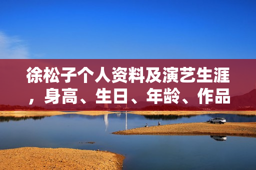 徐松子个人资料及演艺生涯，身高、生日、年龄、作品全解析