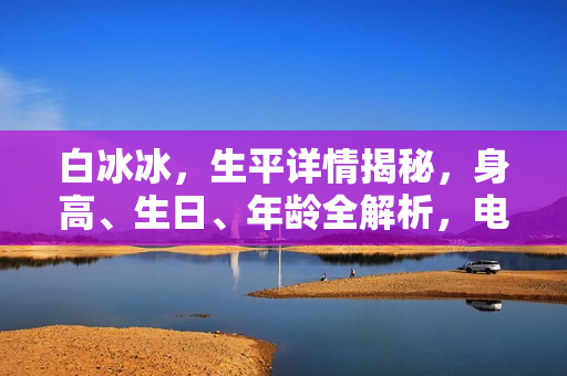 白冰冰，生平详情揭秘，身高、生日、年龄全解析，电视剧电影作品一览及图片展示