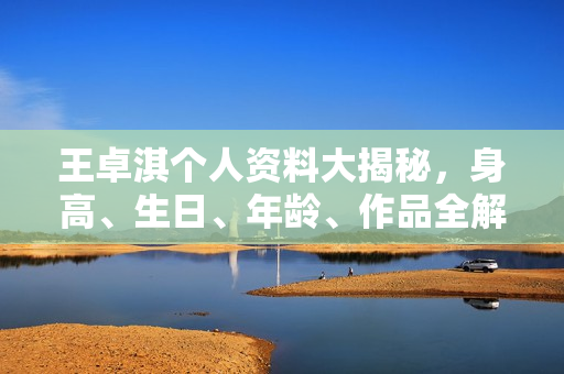 王卓淇个人资料大揭秘，身高、生日、年龄、作品全解析，电视剧电影一览表