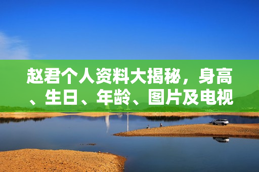 赵君个人资料大揭秘，身高、生日、年龄、图片及电视剧电影作品全盘点