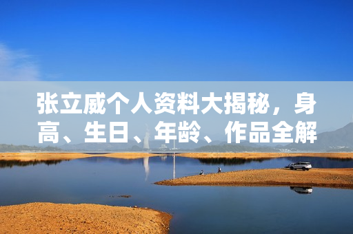 张立威个人资料大揭秘，身高、生日、年龄、作品全解析，电视剧电影一览