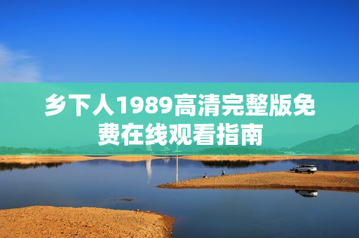 乡下人1989高清完整版免费在线观看指南 乡下人1989高清完整版免费在线观看指南