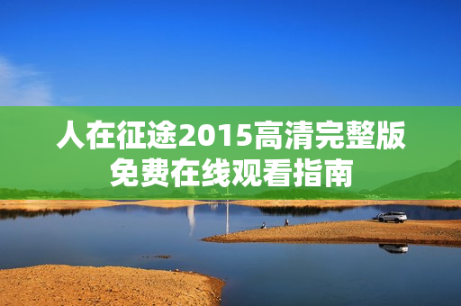 人在征途2015高清完整版免费在线观看指南 人在征途2015高清完整版免费在线观看指南