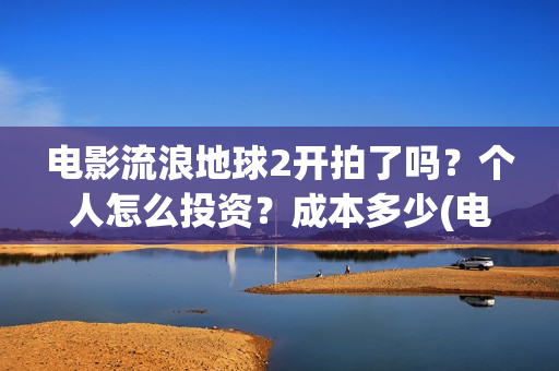 电影流浪地球2开拍了吗?个人怎么投资?成本多少(电影流浪地球2演员表) 电影流浪地球2开拍了吗?个人怎么投资?成本多少(电影流浪地球2演员表)