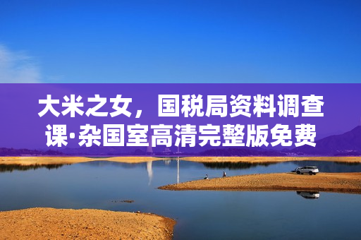 大米之女,国税局资料调查课·杂国室高清完整版免费在线观看指南 大米之女,国税局资料调查课·杂国室高清完整版免费在线观看指南