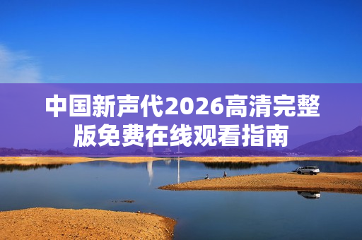 中国新声代2026高清完整版免费在线观看指南