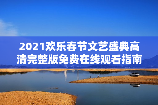 2021欢乐春节文艺盛典高清完整版免费在线观看指南
