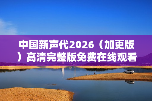 中国新声代2026（加更版）高清完整版免费在线观看指南