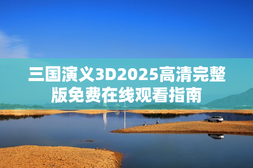 三国演义3D2025高清完整版免费在线观看指南