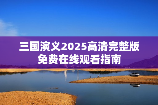 三国演义2025高清完整版免费在线观看指南