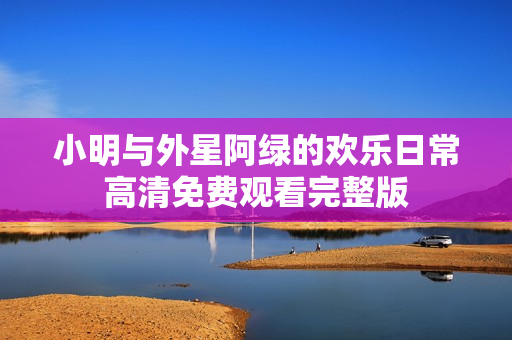 小明与外星阿绿的欢乐日常高清免费观看完整版