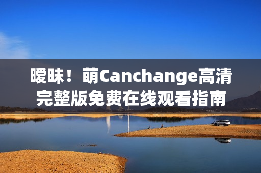 暧昧！萌Canchange高清完整版免费在线观看指南
