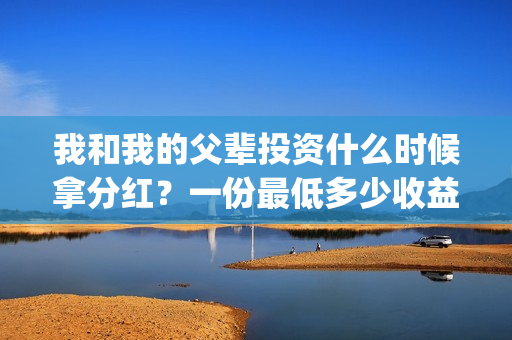 我和我的父辈投资什么时候拿分红?一份最低多少收益?(我和我的父 辈) 我和我的父辈投资什么时候拿分红?一份最低多少收益?(我和我的父 辈)