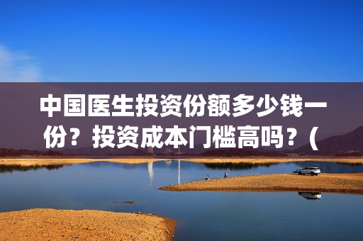 中国医生投资份额多少钱一份？投资成本门槛高吗？(中国医生 投资)