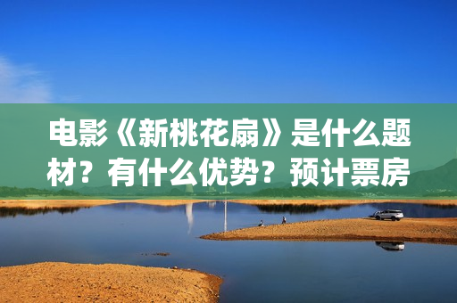 电影《新桃花扇》是什么题材？有什么优势？预计票房怎么样？(新桃花扇开拍了吗)
