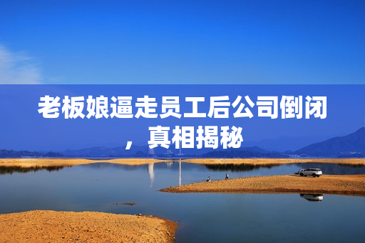 老板娘逼走员工后公司倒闭，真相揭秘