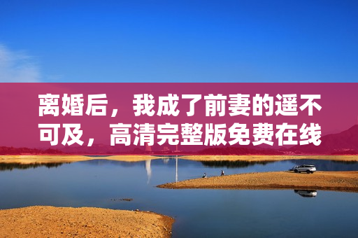 离婚后，我成了前妻的遥不可及，高清完整版免费在线观看
