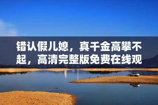 错认假儿媳，真千金高攀不起，高清完整版免费在线观看