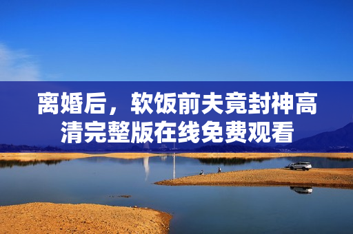 离婚后，软饭前夫竟封神高清完整版在线免费观看