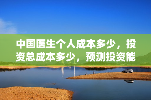 中国医生个人成本多少，投资总成本多少，预测投资能赚钱吗？(中国医生人员表)