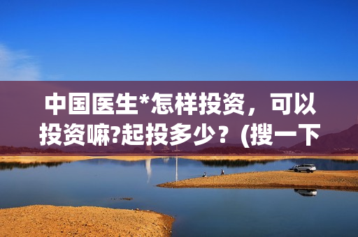 中国医生*怎样投资，可以投资嘛?起投多少？(搜一下中国医生)