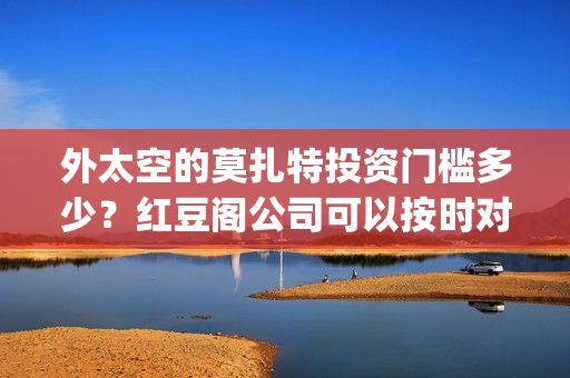 外太空的莫扎特投资门槛多少？红豆阁公司可以按时对付吗？(外太空的莫扎特好看吗)
