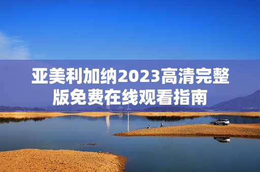 亚美利加纳2023高清完整版免费在线观看指南
