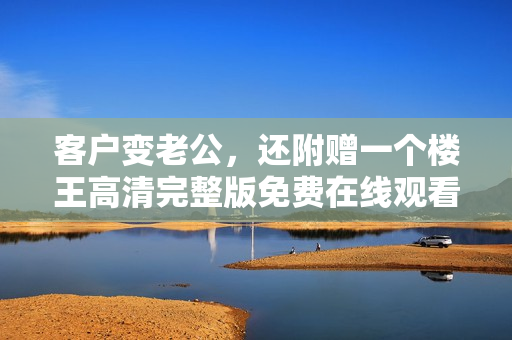 客户变老公，还附赠一个楼王高清完整版免费在线观看指南