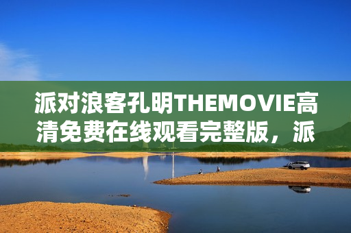 派对浪客孔明THEMOVIE高清免费在线观看完整版，派对狂欢与孔明传奇的融合盛宴