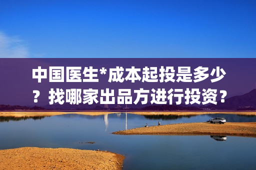 中国医生*成本起投是多少？找哪家出品方进行投资？(中国医生投资成本)