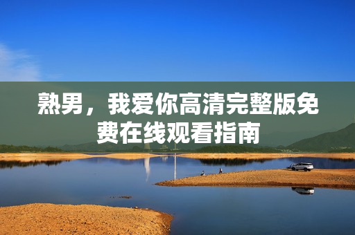 熟男，我爱你高清完整版免费在线观看指南