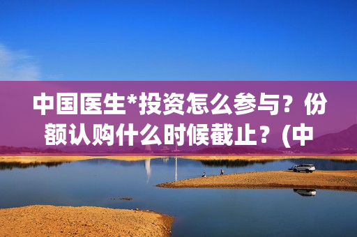 中国医生*投资怎么参与？份额认购什么时候截止？(中国医生 投资)