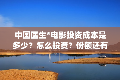 中国医生*电影投资成本是多少？怎么投资？份额还有吗？(中国医生电影免费观看完整版)