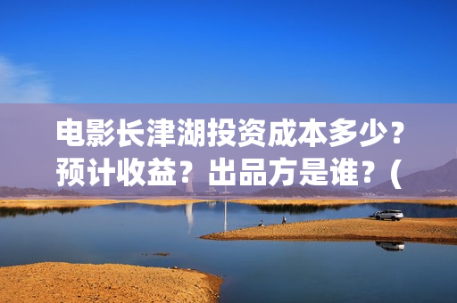 电影长津湖投资成本多少？预计收益？出品方是谁？(长津湖电影投资项目)