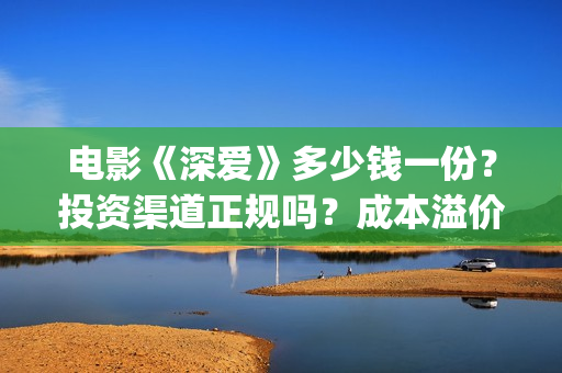 电影《深爱》多少钱一份？投资渠道正规吗？成本溢价了吗？(深爱电影内容)