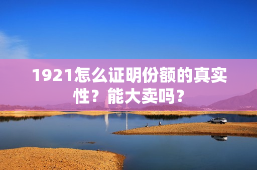 1921怎么证明份额的真实性？能大卖吗？