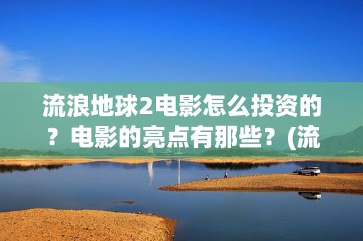 流浪地球2电影怎么投资的？电影的亮点有那些？(流浪地球2电影免费观看完整版)