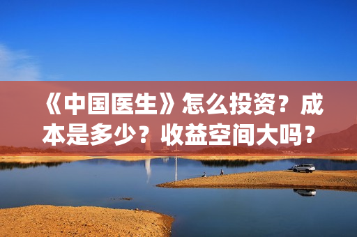 《中国医生》怎么投资？成本是多少？收益空间大吗？(中国医生第8集)